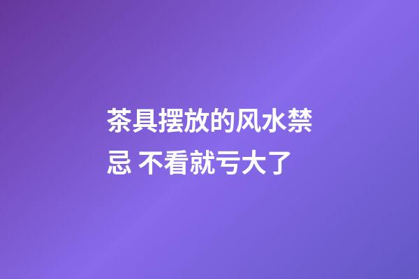 茶具摆放的风水禁忌 不看就亏大了